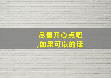 尽量开心点吧,如果可以的话