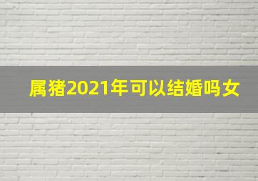 属猪2021年可以结婚吗女