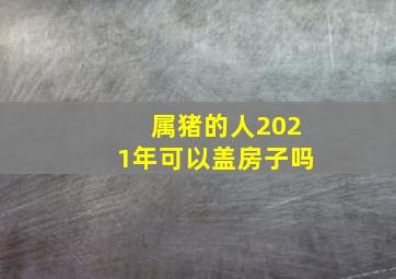 属猪的人2021年可以盖房子吗