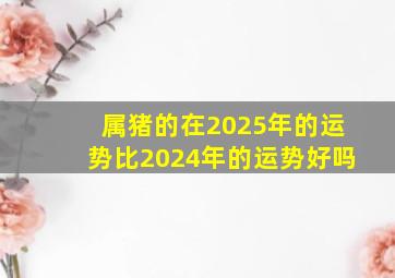 属猪的在2025年的运势比2024年的运势好吗