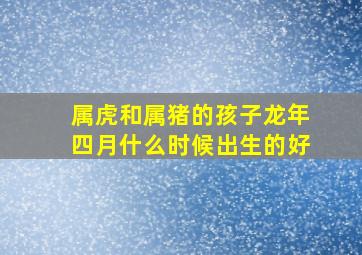 属虎和属猪的孩子龙年四月什么时候出生的好