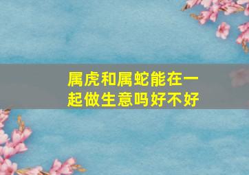 属虎和属蛇能在一起做生意吗好不好