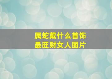 属蛇戴什么首饰最旺财女人图片