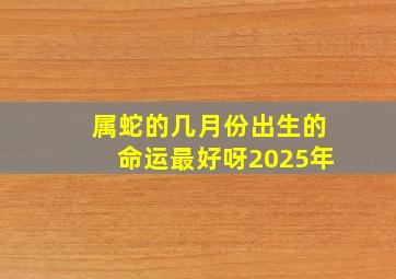 属蛇的几月份出生的命运最好呀2025年