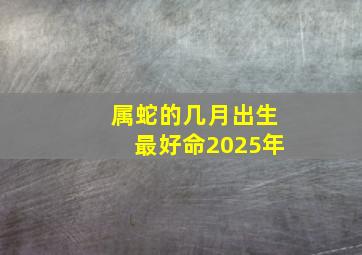 属蛇的几月出生最好命2025年