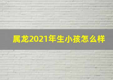 属龙2021年生小孩怎么样