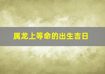 属龙上等命的出生吉日