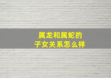 属龙和属蛇的子女关系怎么样