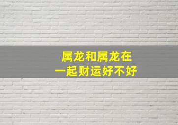 属龙和属龙在一起财运好不好