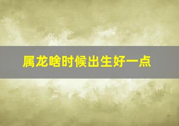 属龙啥时候出生好一点