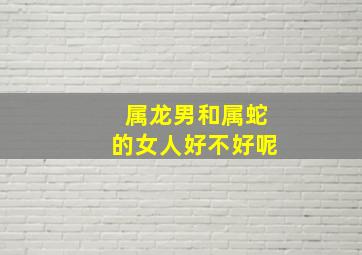 属龙男和属蛇的女人好不好呢