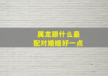 属龙跟什么最配对婚姻好一点