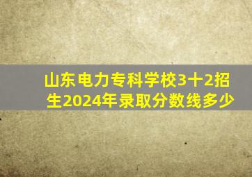 山东电力专科学校3十2招生2024年录取分数线多少