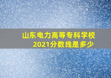 山东电力高等专科学校2021分数线是多少