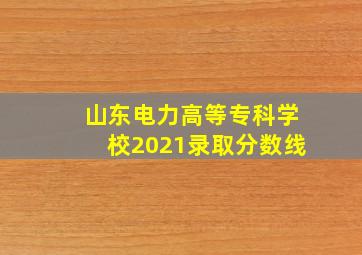 山东电力高等专科学校2021录取分数线