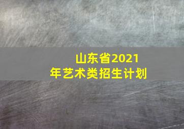 山东省2021年艺术类招生计划