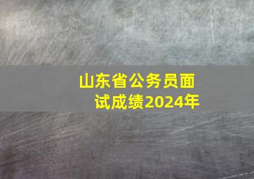 山东省公务员面试成绩2024年