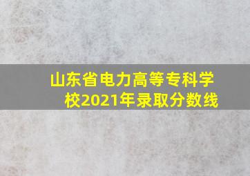 山东省电力高等专科学校2021年录取分数线