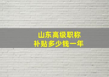 山东高级职称补贴多少钱一年