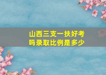 山西三支一扶好考吗录取比例是多少