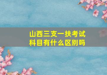 山西三支一扶考试科目有什么区别吗