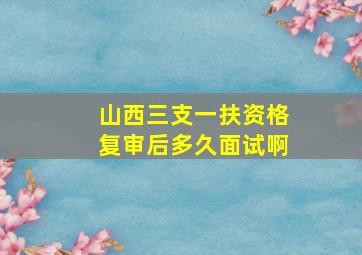 山西三支一扶资格复审后多久面试啊