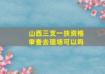 山西三支一扶资格审查去现场可以吗