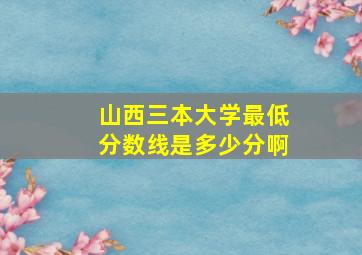 山西三本大学最低分数线是多少分啊