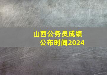 山西公务员成绩公布时间2024