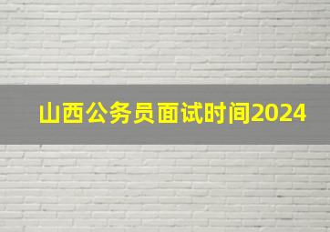 山西公务员面试时间2024