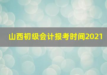 山西初级会计报考时间2021