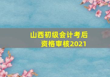 山西初级会计考后资格审核2021