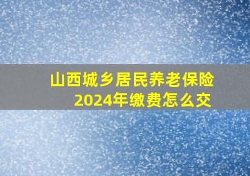 山西城乡居民养老保险2024年缴费怎么交