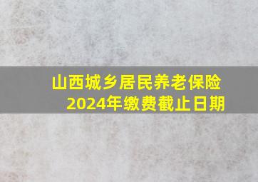 山西城乡居民养老保险2024年缴费截止日期