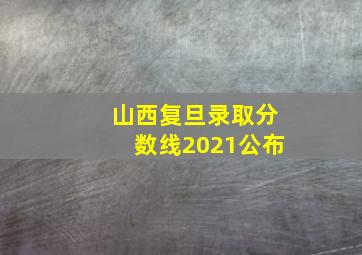 山西复旦录取分数线2021公布