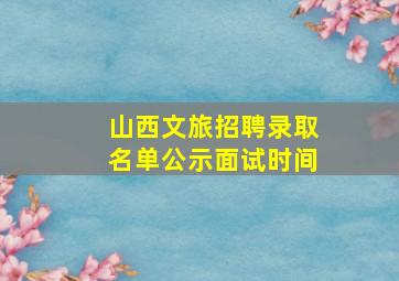 山西文旅招聘录取名单公示面试时间