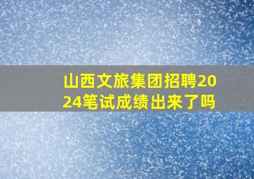 山西文旅集团招聘2024笔试成绩出来了吗