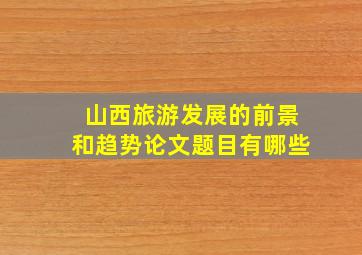 山西旅游发展的前景和趋势论文题目有哪些