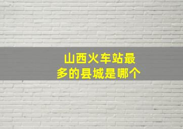 山西火车站最多的县城是哪个