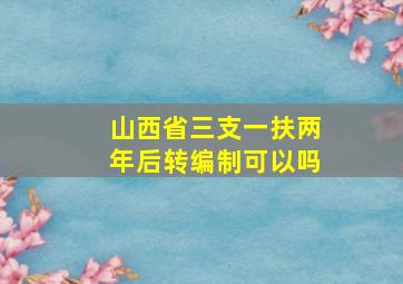 山西省三支一扶两年后转编制可以吗