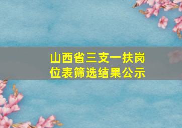 山西省三支一扶岗位表筛选结果公示