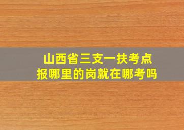 山西省三支一扶考点报哪里的岗就在哪考吗