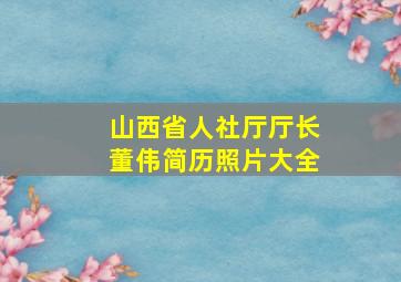 山西省人社厅厅长董伟简历照片大全