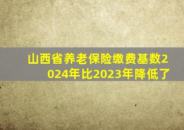 山西省养老保险缴费基数2024年比2023年降低了