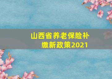 山西省养老保险补缴新政策2021