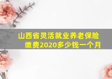 山西省灵活就业养老保险缴费2020多少钱一个月