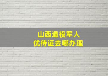 山西退役军人优待证去哪办理