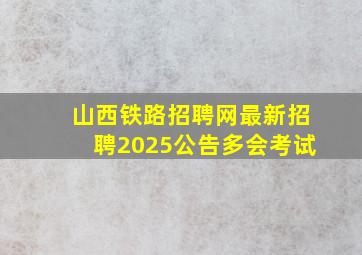 山西铁路招聘网最新招聘2025公告多会考试