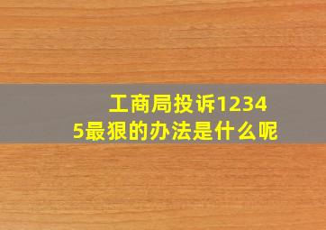 工商局投诉12345最狠的办法是什么呢