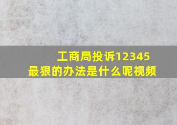 工商局投诉12345最狠的办法是什么呢视频